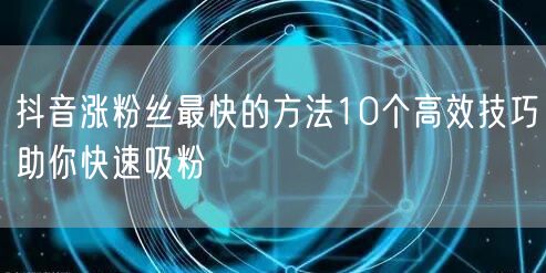 抖音涨粉丝最快的方法10个高效技巧助你快速吸粉