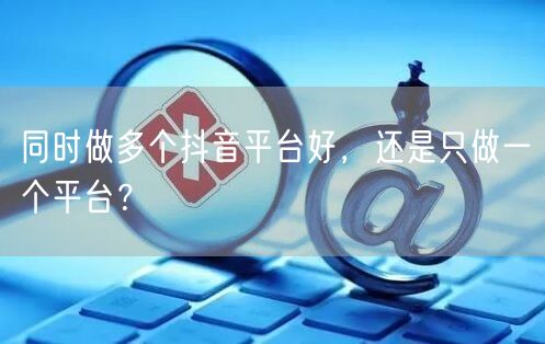 同时做多个抖音平台好,还是只做一个平台?