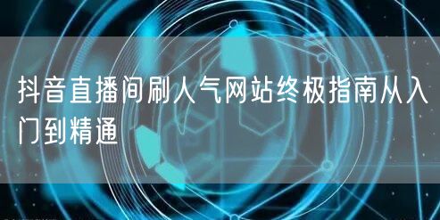 抖音直播间刷人气网站终极指南从入门到精通
