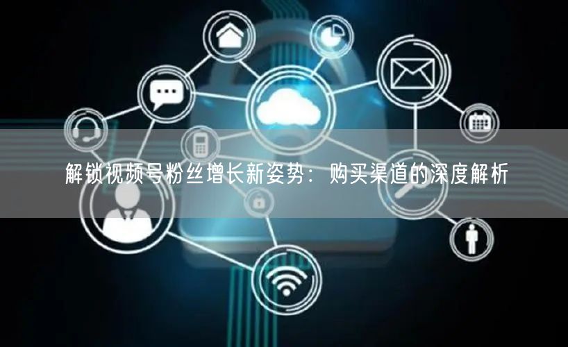 解锁视频号粉丝增长新姿势:购买渠道的深度解析