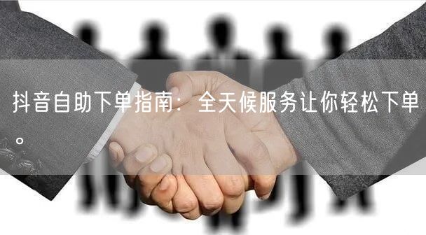 抖音自助下单指南:全天候服务让你轻松下单。