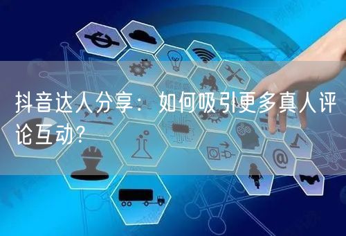 抖音达人分享:如何吸引更多真人评论互动?