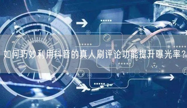 如何巧妙利用抖音的真人刷评论功能提升曝光率?