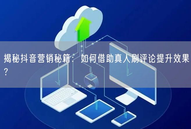 揭秘抖音营销秘籍:如何借助真人刷评论提升效果?
