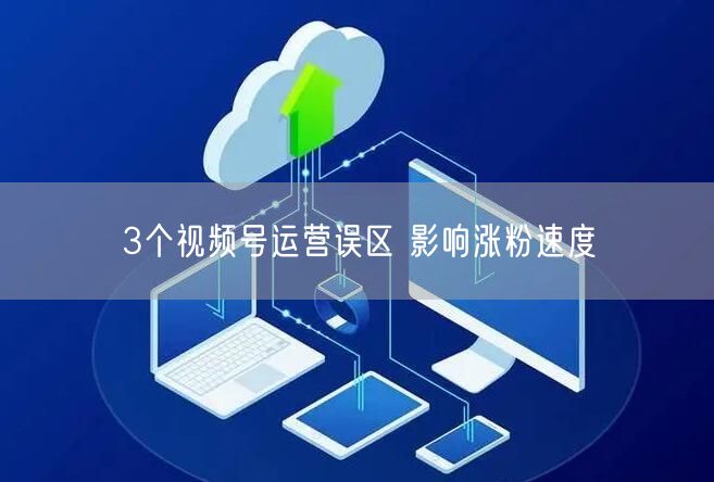 3个视频号运营误区 影响涨粉速度