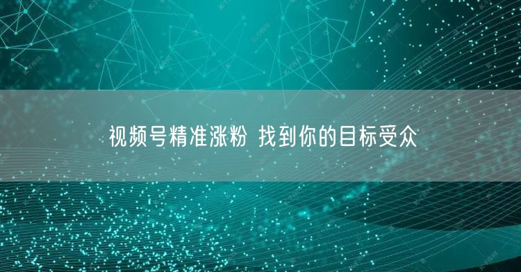 视频号精准涨粉 找到你的目标受众
