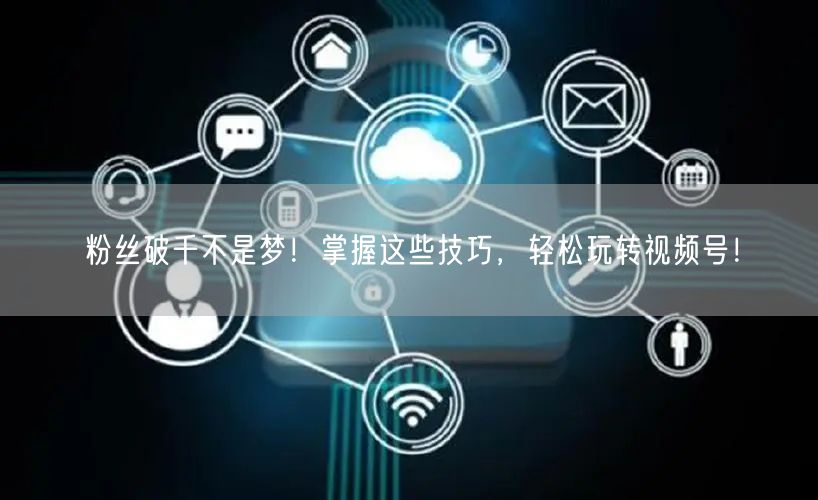 粉丝破千不是梦！掌握这些技巧，轻松玩转视频号！
